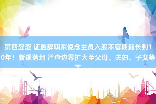 第四涩涩 证监辞职东说念主员入股不容期最长到10年！新规落地 严查边界扩大至父母、夫妇、子女等