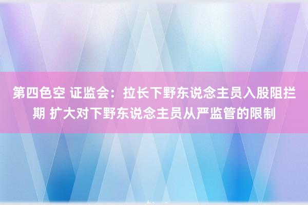 第四色空 证监会：拉长下野东说念主员入股阻拦期 扩大对下野东说念主员从严监管的限制