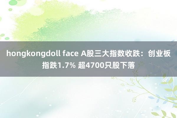 hongkongdoll face A股三大指数收跌：创业板指跌1.7% 超4700只股下落