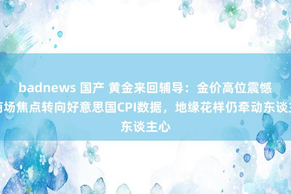 badnews 国产 黄金来回辅导：金价高位震憾，商场焦点转向好意思国CPI数据，地缘花样仍牵动东谈主心