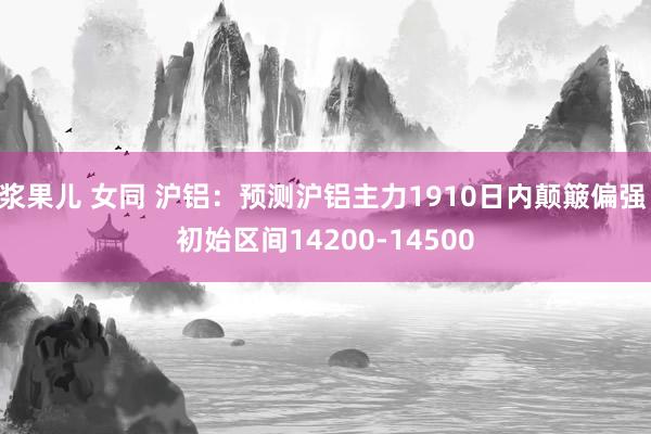 浆果儿 女同 沪铝：预测沪铝主力1910日内颠簸偏强 初始区间14200-14500