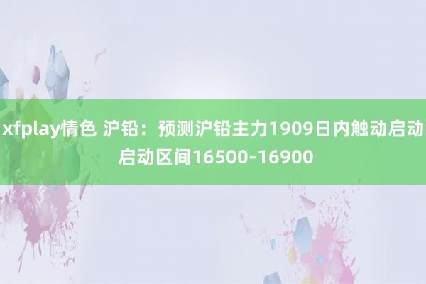 xfplay情色 沪铅：预测沪铅主力1909日内触动启动 启动区间16500-16900