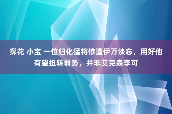 探花 小宝 一位归化猛将惨遭伊万淡忘，用好他有望扭转弱势，并非艾克森李可