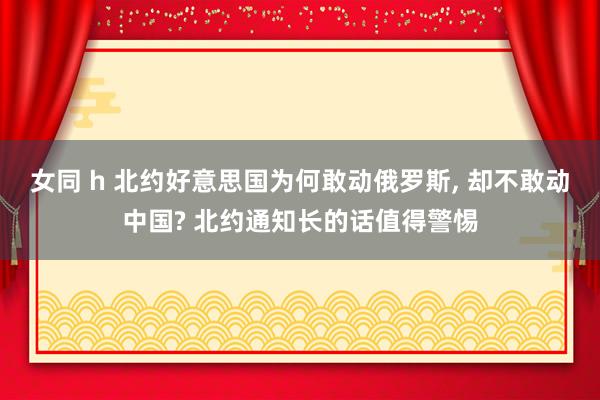 女同 h 北约好意思国为何敢动俄罗斯， 却不敢动中国? 北约通知长的话值得警惕