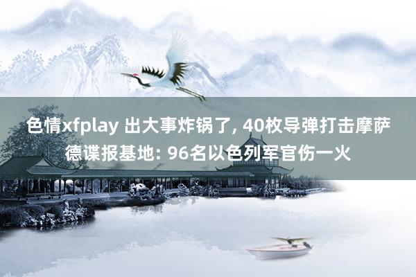 色情xfplay 出大事炸锅了， 40枚导弹打击摩萨德谍报基地: 96名以色列军官伤一火