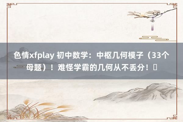 色情xfplay 初中数学：中枢几何模子（33个母题）！难怪学霸的几何从不丢分！​