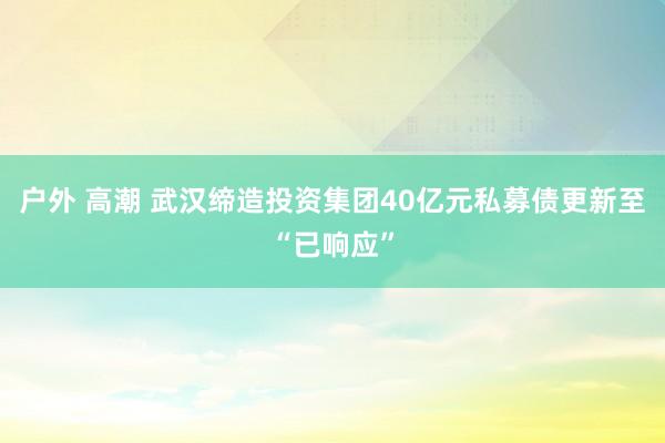 户外 高潮 武汉缔造投资集团40亿元私募债更新至“已响应”