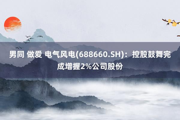 男同 做爱 电气风电(688660.SH)：控股鼓舞完成增握2%公司股份