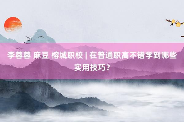 李蓉蓉 麻豆 榕城职校 | 在普通职高不错学到哪些实用技巧？