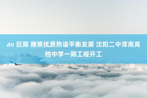 av 巨屌 鞭策优质熟谙平衡发展 沈阳二中浑南高档中学一期工程开工