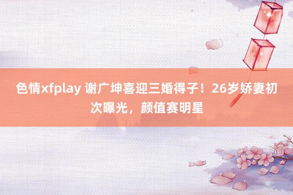 色情xfplay 谢广坤喜迎三婚得子！26岁娇妻初次曝光，颜值赛明星