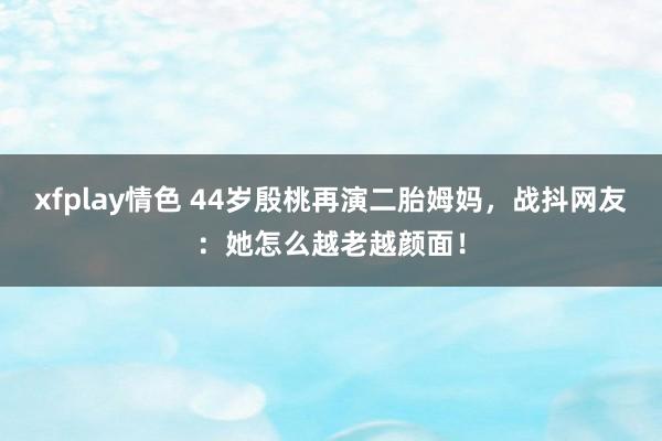 xfplay情色 44岁殷桃再演二胎姆妈，战抖网友：她怎么越老越颜面！