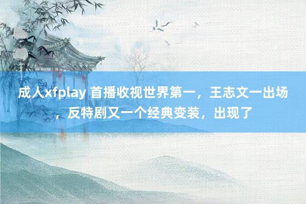 成人xfplay 首播收视世界第一，王志文一出场，反特剧又一个经典变装，出现了