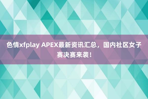 色情xfplay APEX最新资讯汇总，国内社区女子赛决赛来袭！