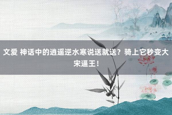 文爱 神话中的逍遥逆水寒说送就送？骑上它秒变大宋逼王！