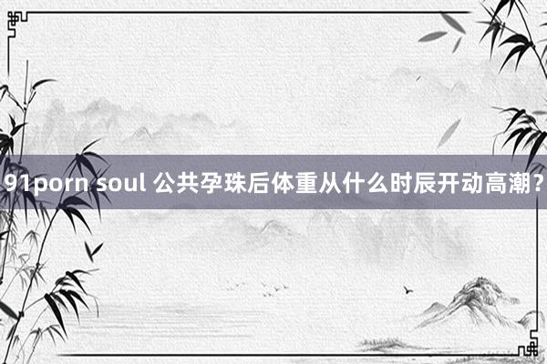 91porn soul 公共孕珠后体重从什么时辰开动高潮？