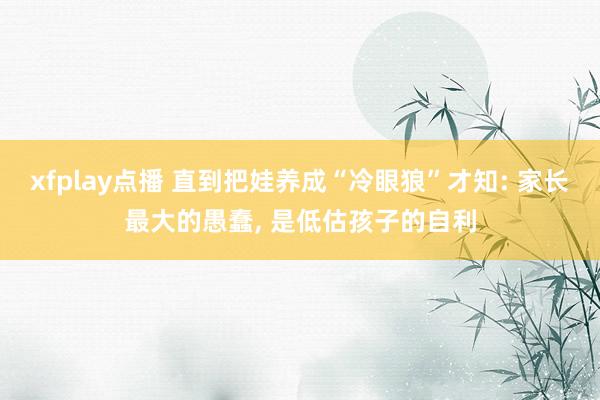 xfplay点播 直到把娃养成“冷眼狼”才知: 家长最大的愚蠢， 是低估孩子的自利