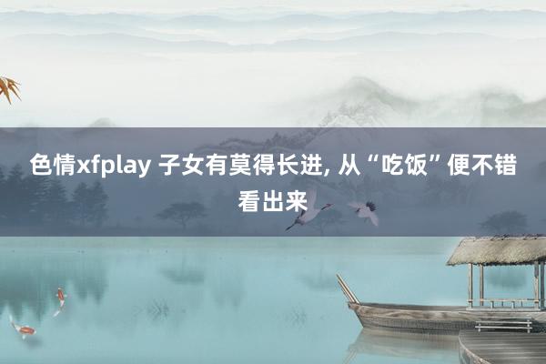 色情xfplay 子女有莫得长进， 从“吃饭”便不错看出来