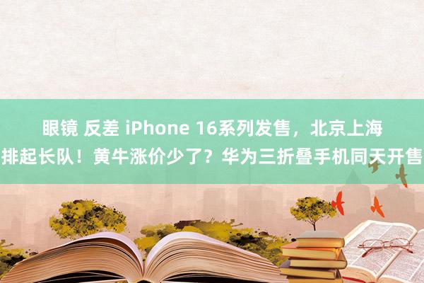 眼镜 反差 iPhone 16系列发售，北京上海排起长队！黄牛涨价少了？华为三折叠手机同天开售