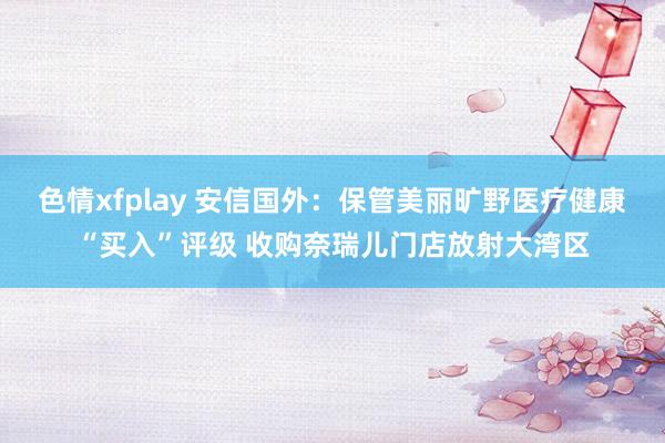 色情xfplay 安信国外：保管美丽旷野医疗健康“买入”评级 收购奈瑞儿门店放射大湾区