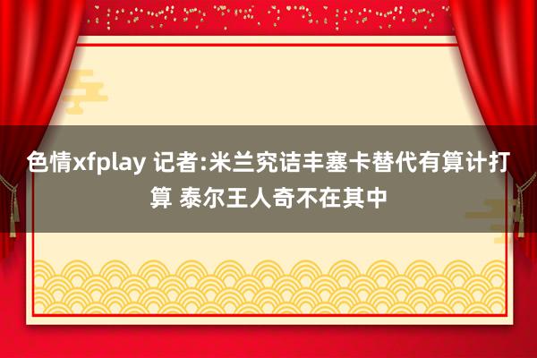 色情xfplay 记者:米兰究诘丰塞卡替代有算计打算 泰尔王人奇不在其中