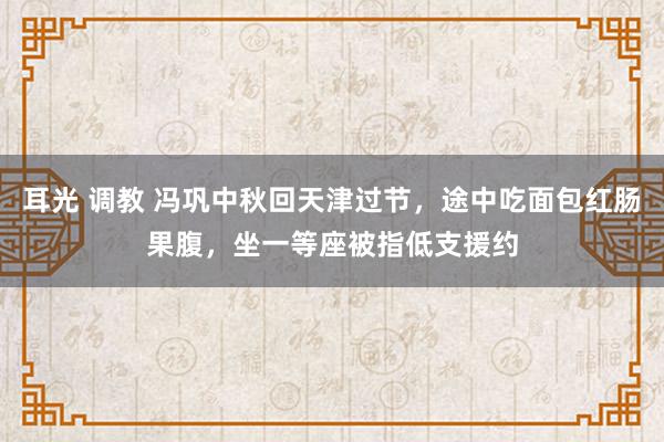 耳光 调教 冯巩中秋回天津过节，途中吃面包红肠果腹，坐一等座被指低支援约