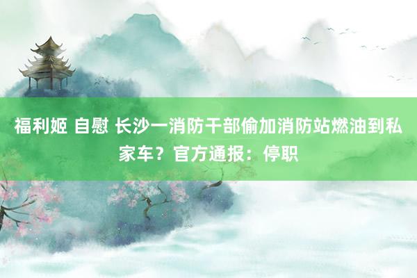 福利姬 自慰 长沙一消防干部偷加消防站燃油到私家车？官方通报：停职