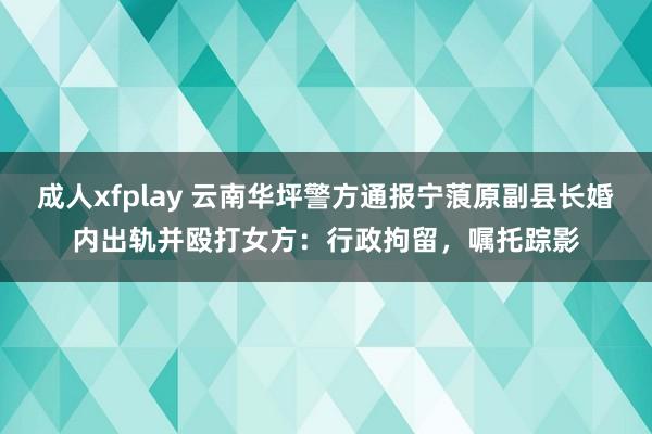 成人xfplay 云南华坪警方通报宁蒗原副县长婚内出轨并殴打女方：行政拘留，嘱托踪影