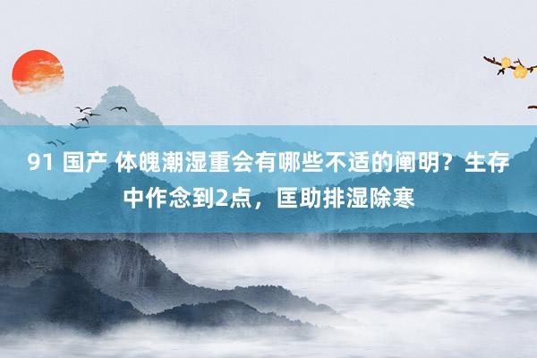 91 国产 体魄潮湿重会有哪些不适的阐明？生存中作念到2点，匡助排湿除寒