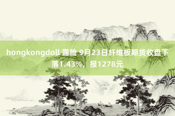 hongkongdoll 露脸 9月23日纤维板期货收盘下落1.43%，报1278元