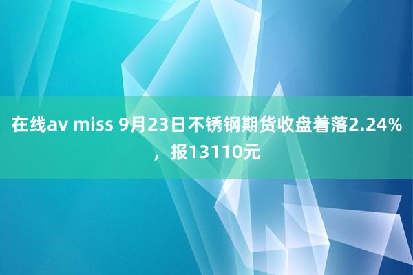 在线av miss 9月23日不锈钢期货收盘着落2.24%，报13110元