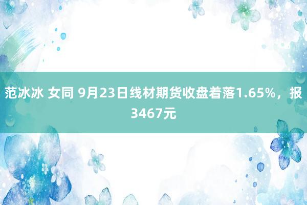 范冰冰 女同 9月23日线材期货收盘着落1.65%，报3467元