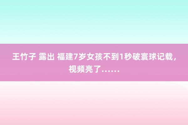 王竹子 露出 福建7岁女孩不到1秒破寰球记载，视频亮了……