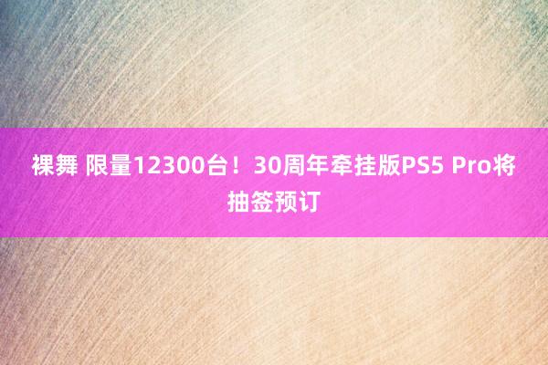 裸舞 限量12300台！30周年牵挂版PS5 Pro将抽签预订