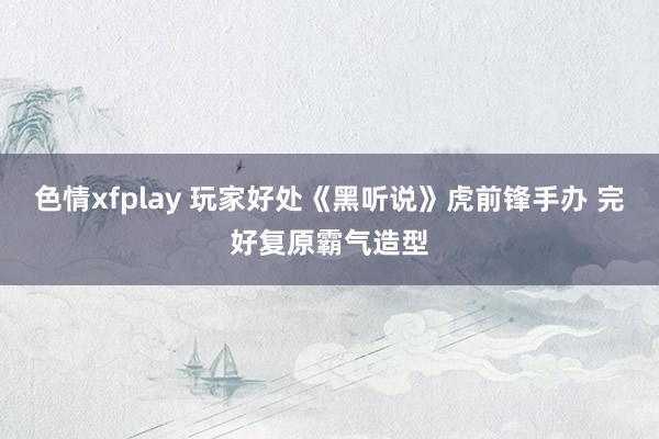 色情xfplay 玩家好处《黑听说》虎前锋手办 完好复原霸气造型