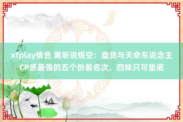 xfplay情色 黑听说悟空：盘货与天命东说念主CP感最强的五个扮装名次，四妹只可垫底