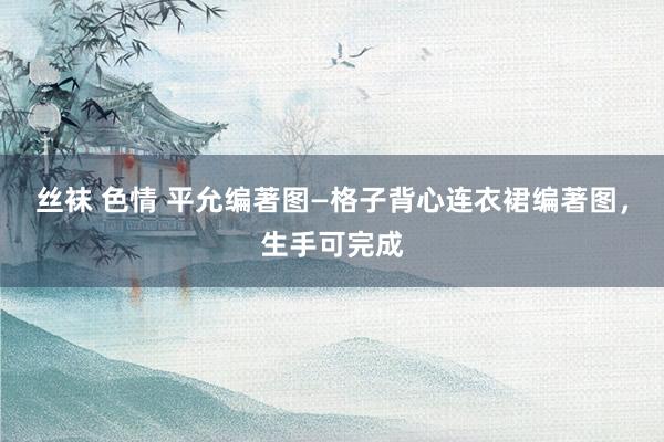 丝袜 色情 平允编著图—格子背心连衣裙编著图，生手可完成