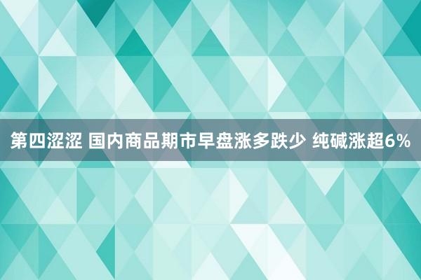 第四涩涩 国内商品期市早盘涨多跌少 纯碱涨超6%