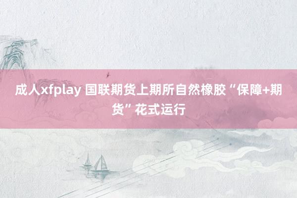 成人xfplay 国联期货上期所自然橡胶“保障+期货”花式运行