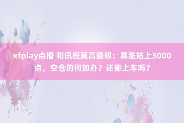 xfplay点播 和讯投顾高璐明：暴涨站上3000点，空仓的何如办？还能上车吗？