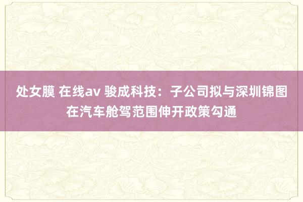 处女膜 在线av 骏成科技：子公司拟与深圳锦图在汽车舱驾范围伸开政策勾通