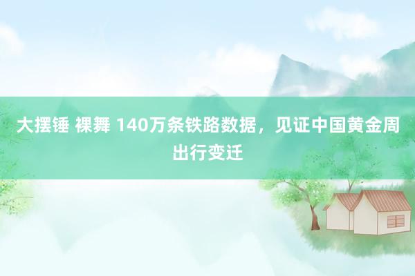 大摆锤 裸舞 140万条铁路数据，见证中国黄金周出行变迁