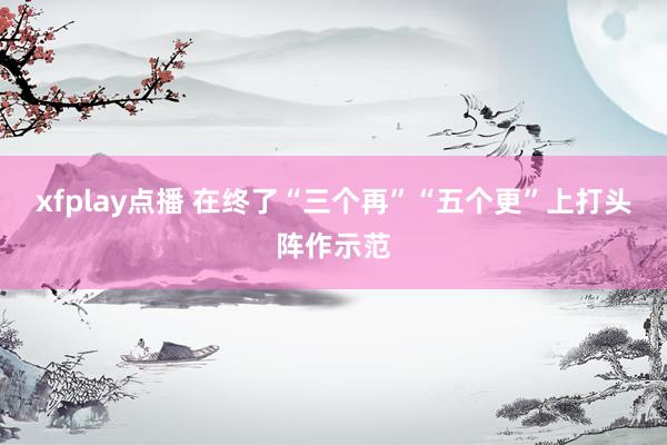 xfplay点播 在终了“三个再”“五个更”上打头阵作示范