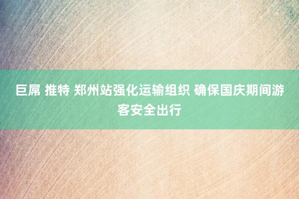 巨屌 推特 郑州站强化运输组织 确保国庆期间游客安全出行