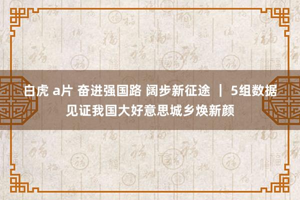 白虎 a片 奋进强国路 阔步新征途 ｜ 5组数据见证我国大好意思城乡焕新颜