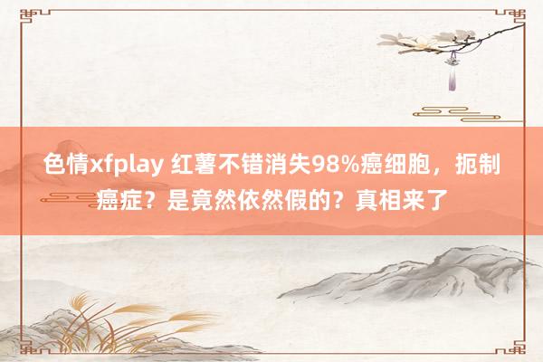 色情xfplay 红薯不错消失98%癌细胞，扼制癌症？是竟然依然假的？真相来了