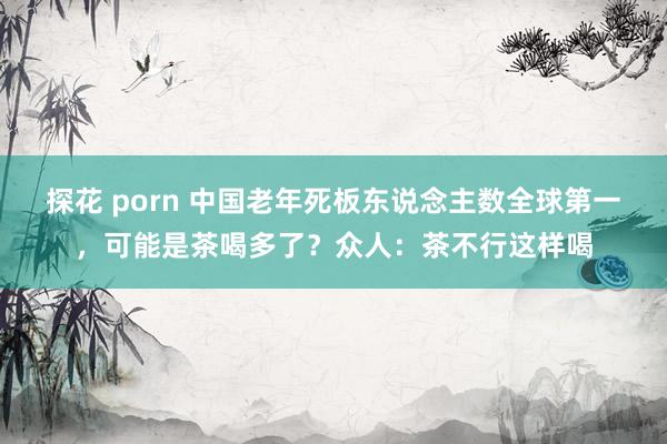 探花 porn 中国老年死板东说念主数全球第一，可能是茶喝多了？众人：茶不行这样喝