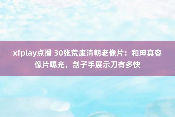 xfplay点播 30张荒废清朝老像片：和珅真容像片曝光，刽子手展示刀有多快