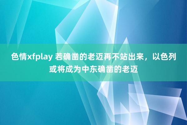 色情xfplay 若确凿的老迈再不站出来，以色列或将成为中东确凿的老迈