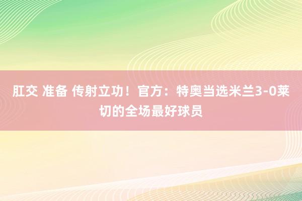 肛交 准备 传射立功！官方：特奥当选米兰3-0莱切的全场最好球员